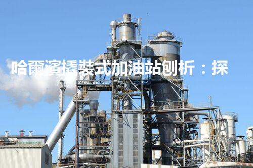 哈爾濱撬裝式加油站刨析：探索如何利用加油站拆除提升效率與安全性！